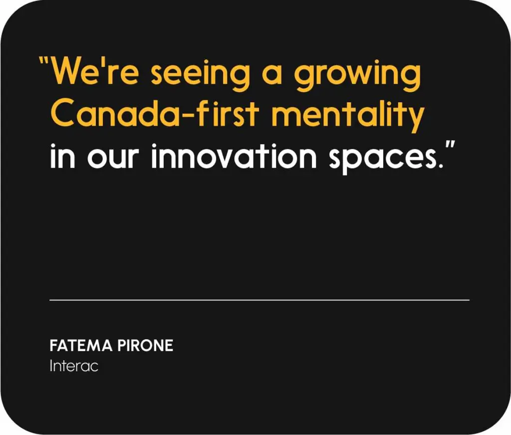 “We're seeing a growing Canada-first mentality in our innovation spaces.”   
— Fatema Pirone, Interac
