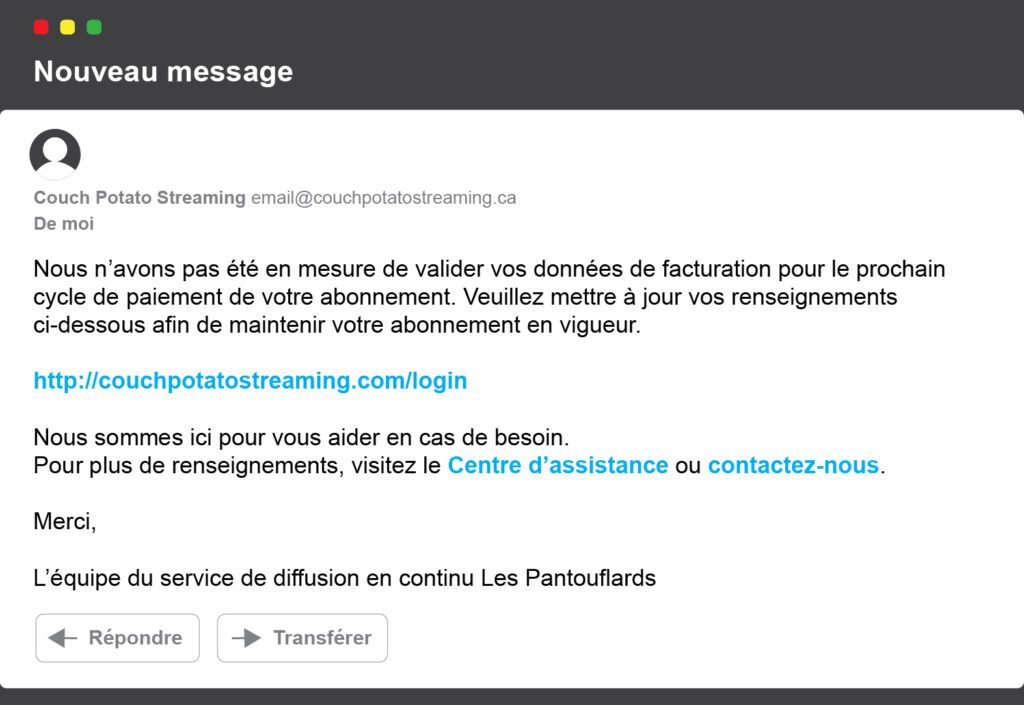 Nous n’avons pas été en mesure de valider vos données de facturation pour le prochain cycle de paiement de votre abonnement. Veuillez mettre à jour vos renseignements ci-dessous afin de maintenir votre abonnement en vigueur. INSERT URL Nous sommes ici pour vous aider en cas de besoin. Pour plus de renseignements, visitez le Centre d’assistance ou contactez-nous. Merci L’équipe du service de diffusion en continu Les Pantouflards 