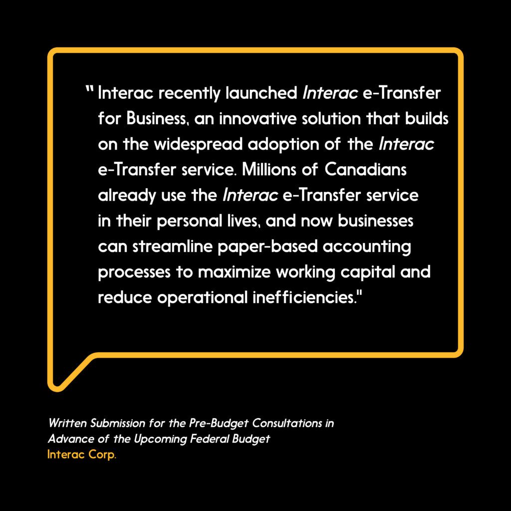 adoption of the Interac e-Transfer service. Millions of Canadians already use the Interac e-Transfer service in their personal lives, and now businesses can streamline paper-based accounting processes to maximize working capital and reduce operational inefficiencies.”