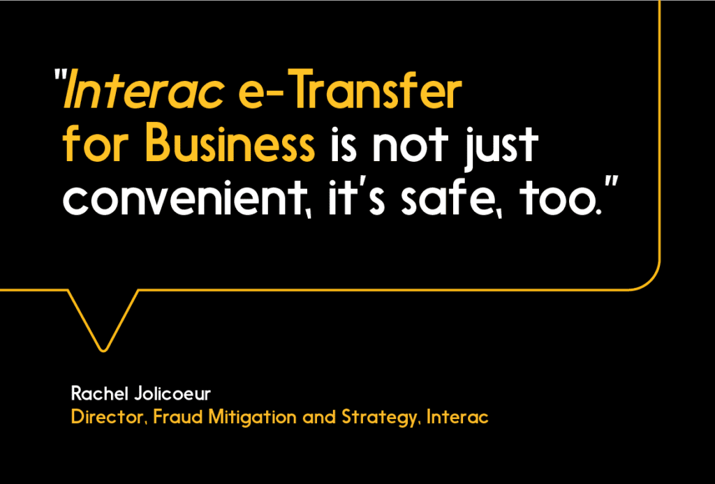 Interac e-Transfer for Business is not just convenient, it’s safe, too.” 