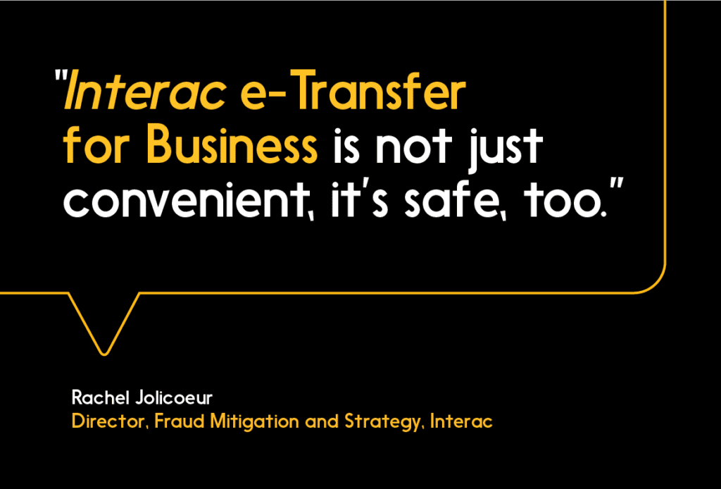 Interac e-Transfer for Business is not just convenient, it’s safe, too.”